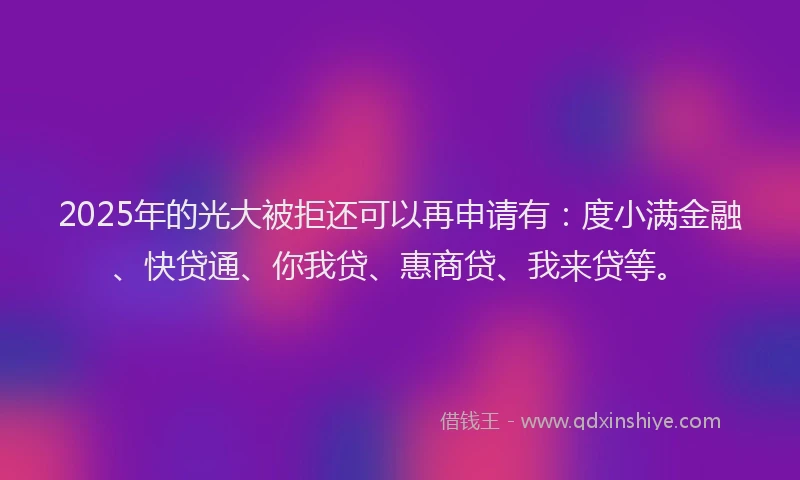 2025年的光大被拒还可以再申请有：度小满金融、快贷通、你我贷、惠商贷、我来贷等。