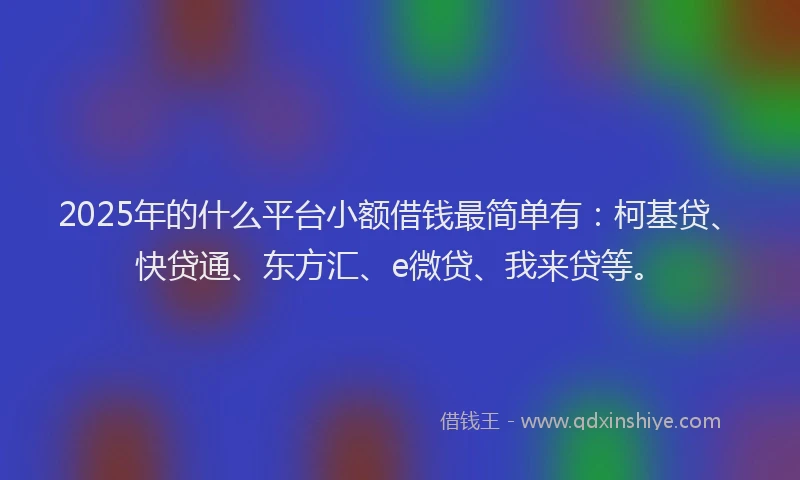 2025年的什么平台小额借钱最简单有：柯基贷、快贷通、东方汇、e微贷、我来贷等。
