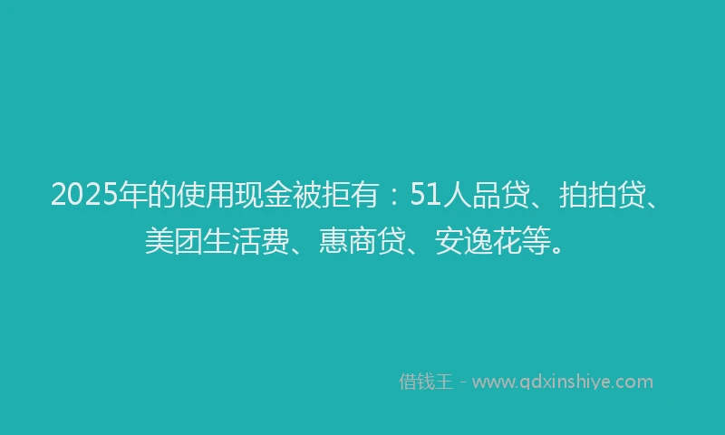 2025年的使用现金被拒有：51人品贷、拍拍贷、美团生活费、惠商贷、安逸花等。