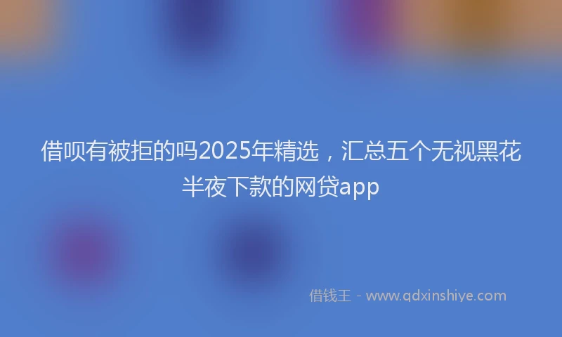 借呗有被拒的吗2025年精选，汇总五个无视黑花半夜下款的网贷app
