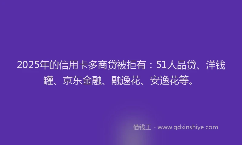 2025年的信用卡多商贷被拒有：51人品贷、洋钱罐、京东金融、融逸花、安逸花等。