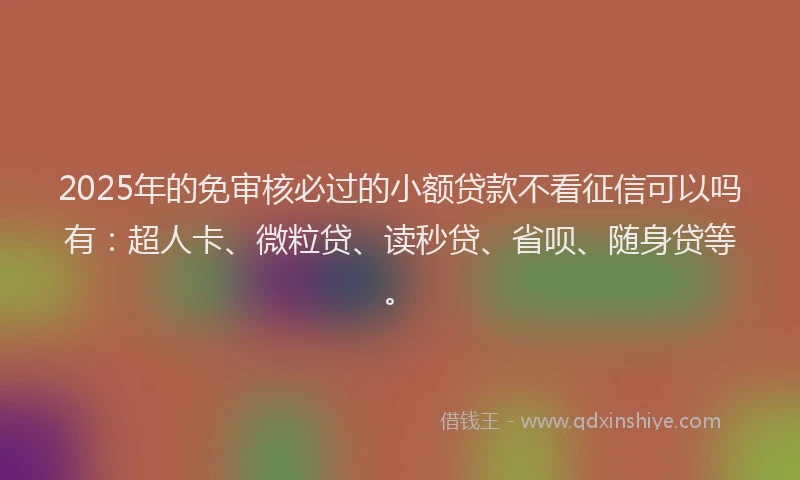2025年的免审核必过的小额贷款不看征信可以吗有：超人卡、微粒贷、读秒贷、省呗、随身贷等。