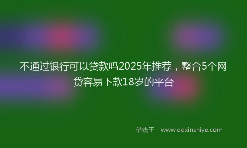 不通过银行可以贷款吗2025年推荐，整合5个网贷容易下款18岁的平台