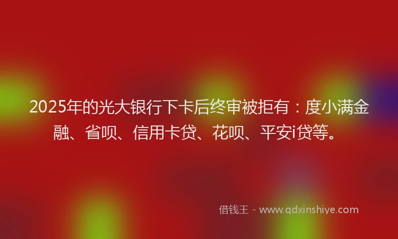 2025年的光大银行下卡后终审被拒有：度小满金融、省呗、信用卡贷、花呗、平安i贷等。