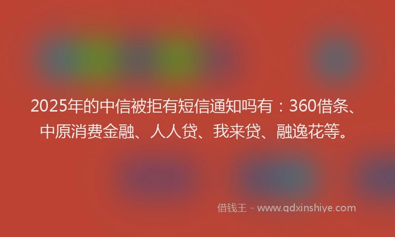 2025年的中信被拒有短信通知吗有：360借条、中原消费金融、人人贷、我来贷、融逸花等。