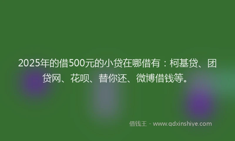 2025年的借500元的小贷在哪借有：柯基贷、团贷网、花呗、替你还、微博借钱等。