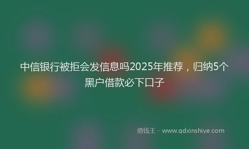 中信银行被拒会发信息吗2025年推荐，归纳5个黑户借款必下口子