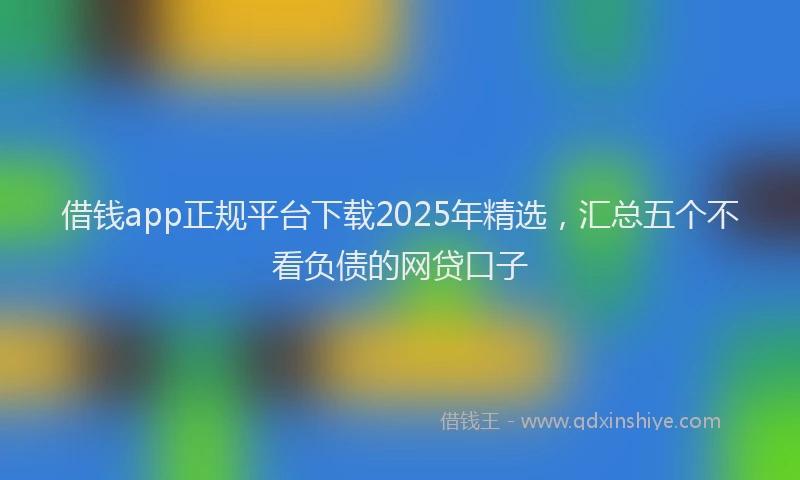 借钱app正规平台下载2025年精选，汇总五个不看负债的网贷口子