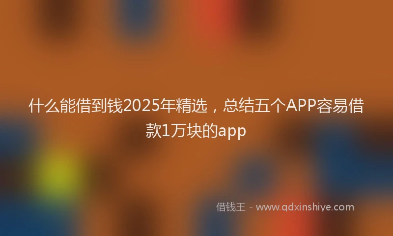 什么能借到钱2025年精选，总结五个APP容易借款1万块的app