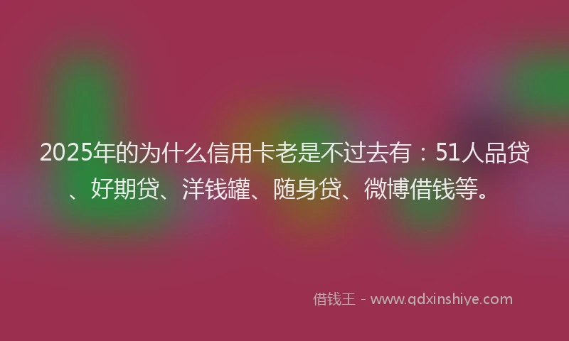 2025年的为什么信用卡老是不过去有：51人品贷、好期贷、洋钱罐、随身贷、微博借钱等。