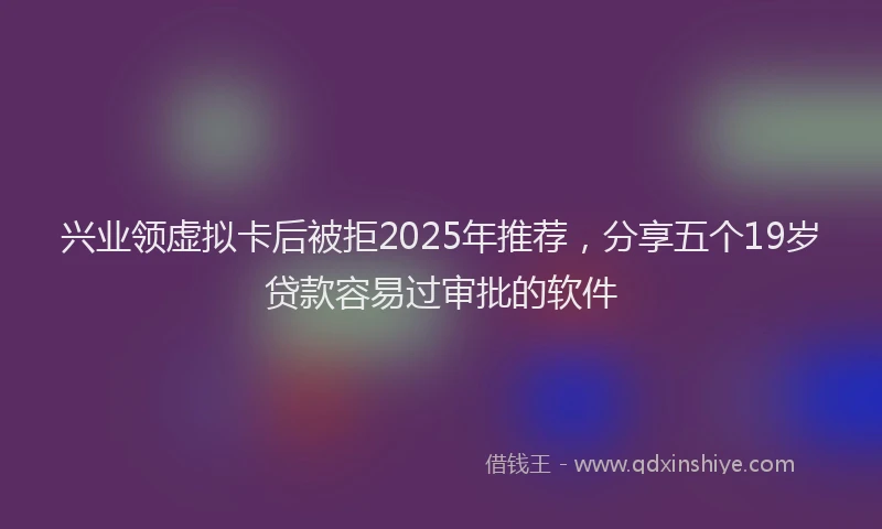 兴业领虚拟卡后被拒2025年推荐，分享五个19岁贷款容易过审批的软件