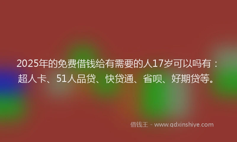 2025年的免费借钱给有需要的人17岁可以吗有：超人卡、51人品贷、快贷通、省呗、好期贷等。