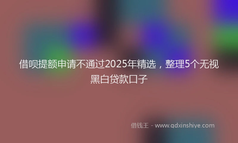 借呗提额申请不通过2025年精选，整理5个无视黑白贷款口子