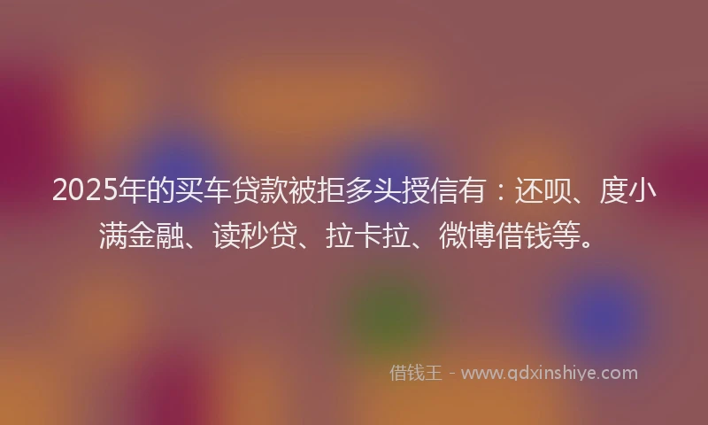 2025年的买车贷款被拒多头授信有：还呗、度小满金融、读秒贷、拉卡拉、微博借钱等。
