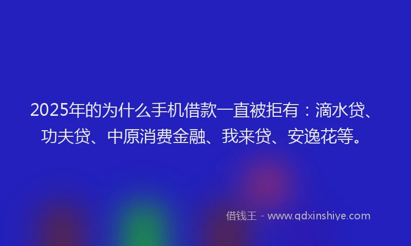 2025年的为什么手机借款一直被拒有：滴水贷、功夫贷、中原消费金融、我来贷、安逸花等。