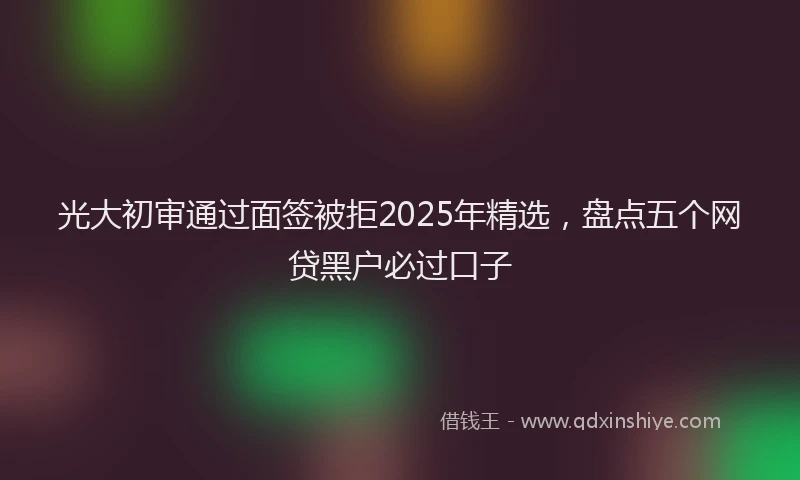 光大初审通过面签被拒2025年精选，盘点五个网贷黑户必过口子