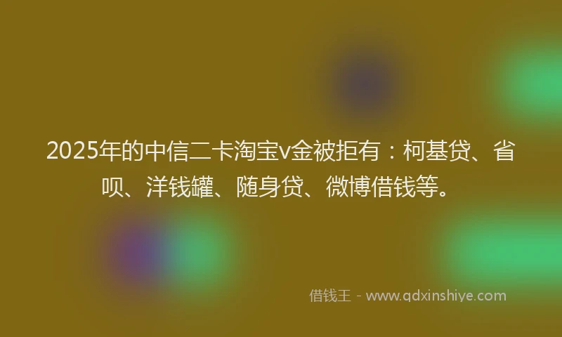 2025年的中信二卡淘宝v金被拒有：柯基贷、省呗、洋钱罐、随身贷、微博借钱等。