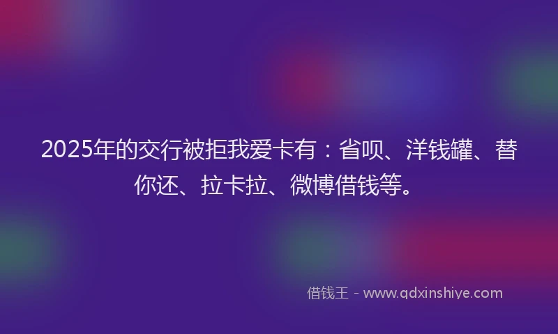 2025年的交行被拒我爱卡有：省呗、洋钱罐、替你还、拉卡拉、微博借钱等。