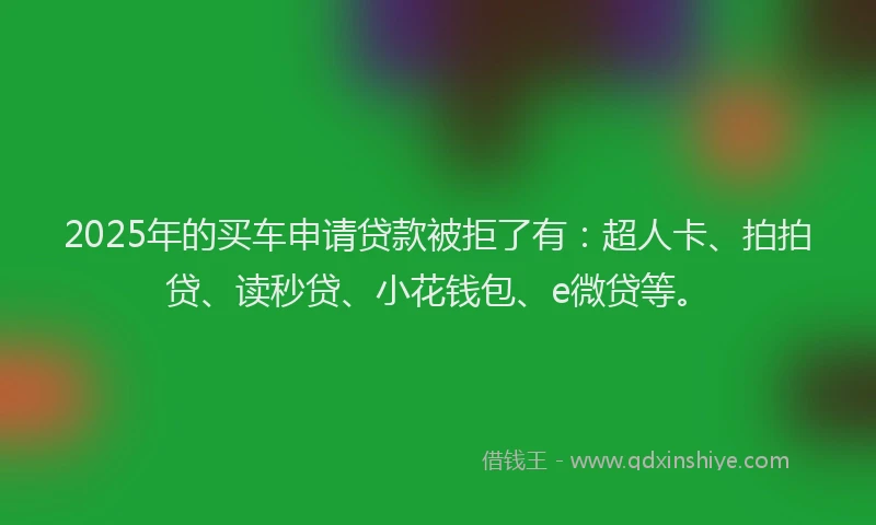 2025年的买车申请贷款被拒了有：超人卡、拍拍贷、读秒贷、小花钱包、e微贷等。