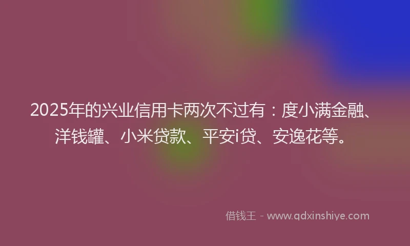 2025年的兴业信用卡两次不过有：度小满金融、洋钱罐、小米贷款、平安i贷、安逸花等。