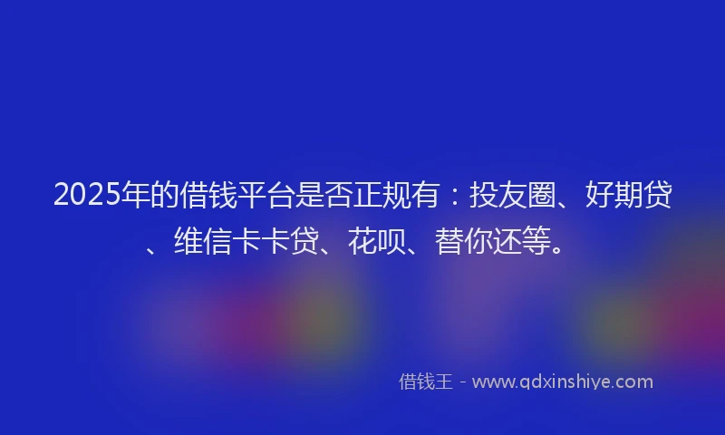 2025年的借钱平台是否正规有：投友圈、好期贷、维信卡卡贷、花呗、替你还等。