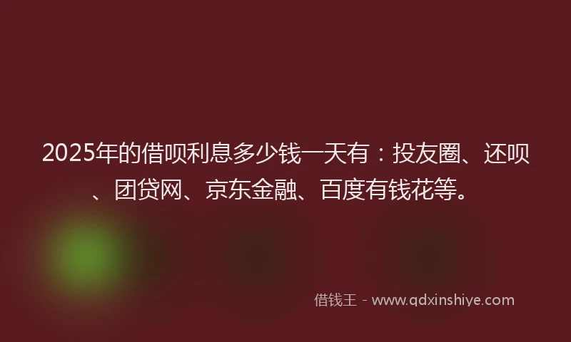 2025年的借呗利息多少钱一天有：投友圈、还呗、团贷网、京东金融、百度有钱花等。
