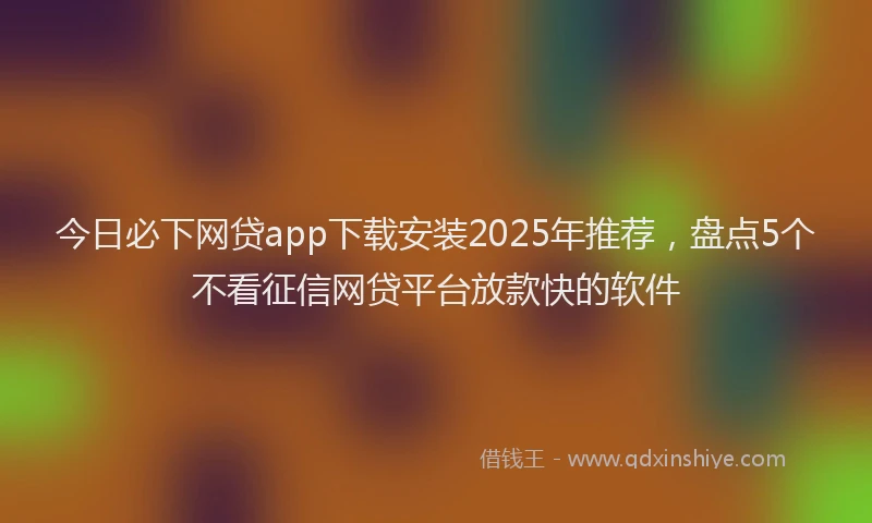 今日必下网贷app下载安装2025年推荐，盘点5个不看征信网贷平台放款快的软件