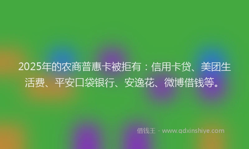 2025年的农商普惠卡被拒有：信用卡贷、美团生活费、平安口袋银行、安逸花、微博借钱等。
