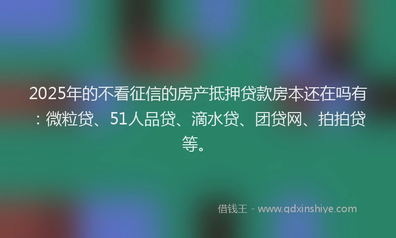 2025年的不看征信的房产抵押贷款房本还在吗有：微粒贷、51人品贷、滴水贷、团贷网、拍拍贷等。