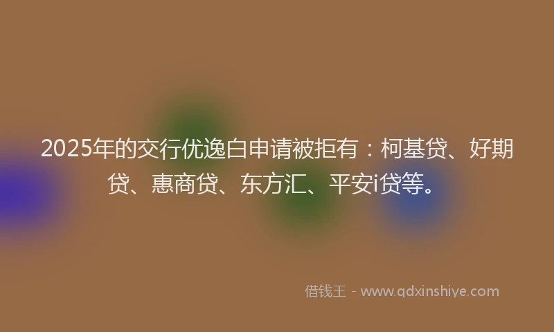 2025年的交行优逸白申请被拒有：柯基贷、好期贷、惠商贷、东方汇、平安i贷等。