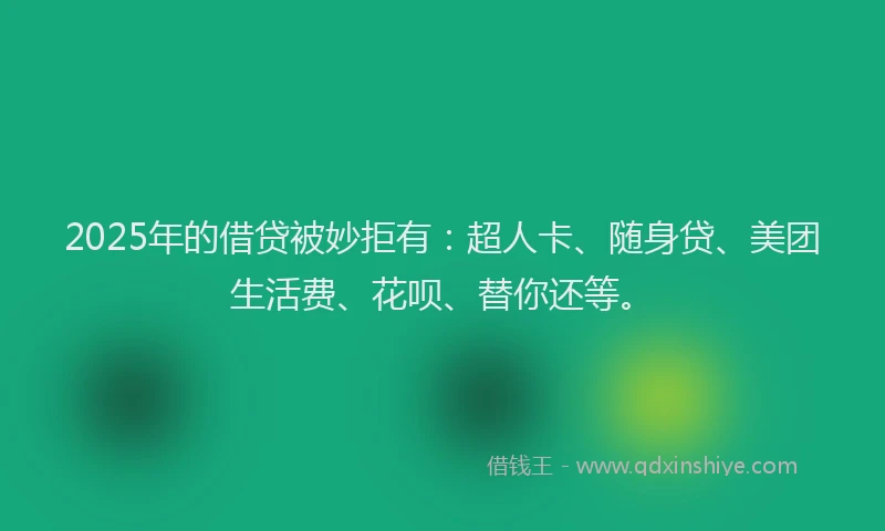 2025年的借贷被妙拒有：超人卡、随身贷、美团生活费、花呗、替你还等。