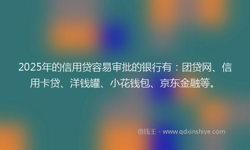 2025年的信用贷容易审批的银行有：团贷网、信用卡贷、洋钱罐、小花钱包、京东金融等。