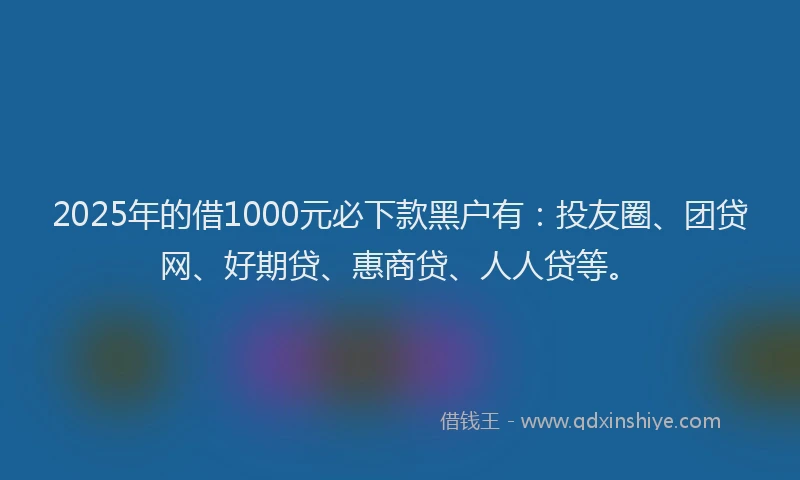 2025年的借1000元必下款黑户有：投友圈、团贷网、好期贷、惠商贷、人人贷等。