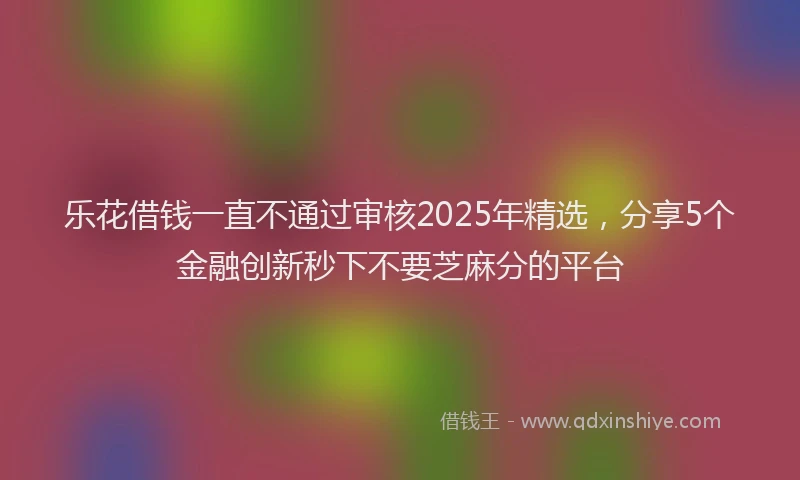 乐花借钱一直不通过审核2025年精选，分享5个金融创新秒下不要芝麻分的平台