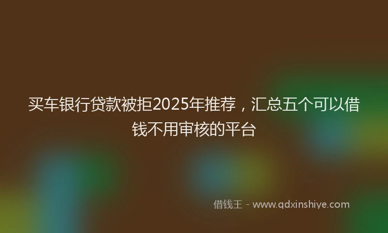 买车银行贷款被拒2025年推荐，汇总五个可以借钱不用审核的平台