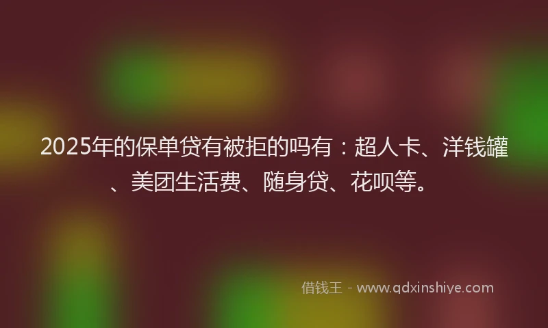 2025年的保单贷有被拒的吗有：超人卡、洋钱罐、美团生活费、随身贷、花呗等。