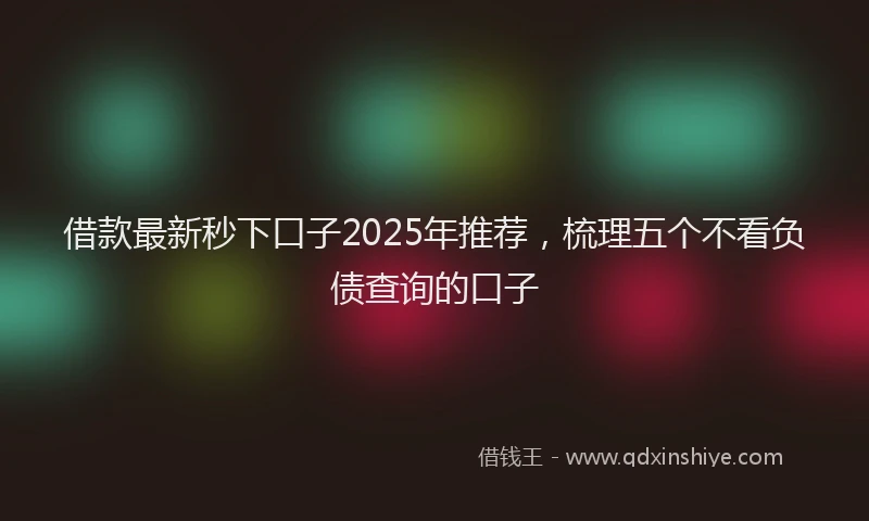 借款最新秒下口子2025年推荐，梳理五个不看负债查询的口子