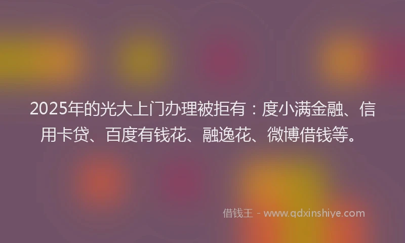 2025年的光大上门办理被拒有：度小满金融、信用卡贷、百度有钱花、融逸花、微博借钱等。