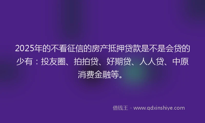 2025年的不看征信的房产抵押贷款是不是会贷的少有：投友圈、拍拍贷、好期贷、人人贷、中原消费金融等。