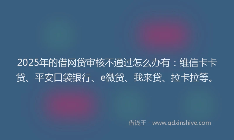 2025年的借网贷审核不通过怎么办有：维信卡卡贷、平安口袋银行、e微贷、我来贷、拉卡拉等。