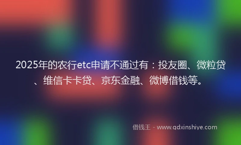 2025年的农行etc申请不通过有：投友圈、微粒贷、维信卡卡贷、京东金融、微博借钱等。