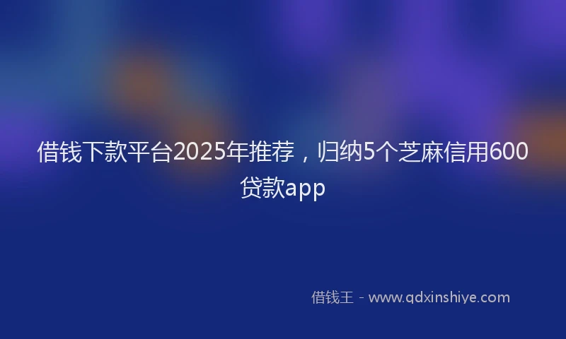 借钱下款平台2025年推荐，归纳5个芝麻信用600贷款app