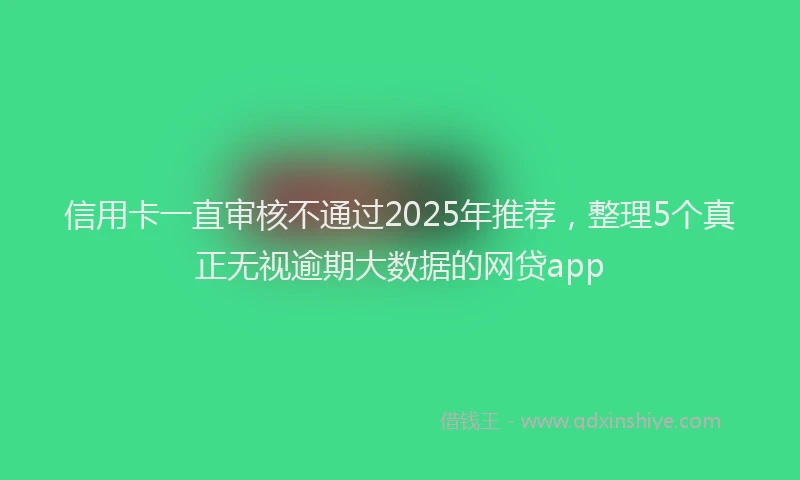 信用卡一直审核不通过2025年推荐，整理5个真正无视逾期大数据的网贷app