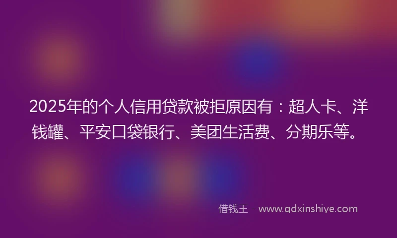 2025年的个人信用贷款被拒原因有：超人卡、洋钱罐、平安口袋银行、美团生活费、分期乐等。