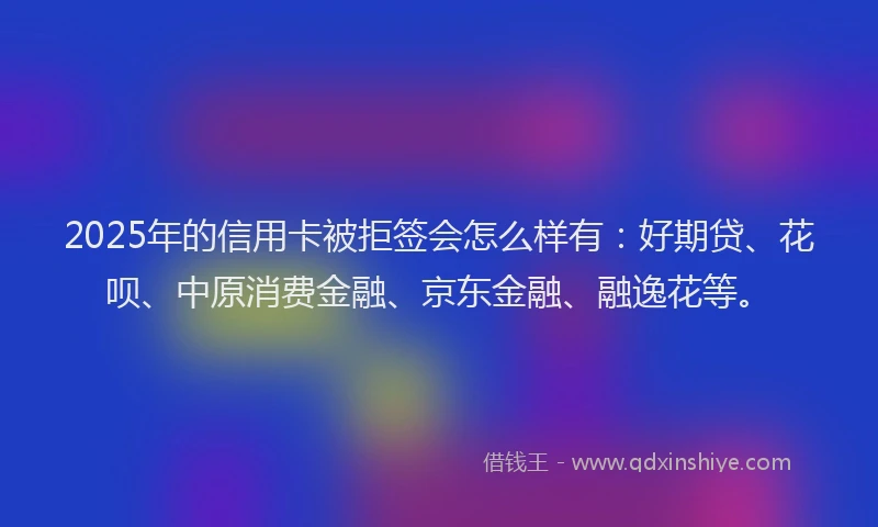 2025年的信用卡被拒签会怎么样有：好期贷、花呗、中原消费金融、京东金融、融逸花等。