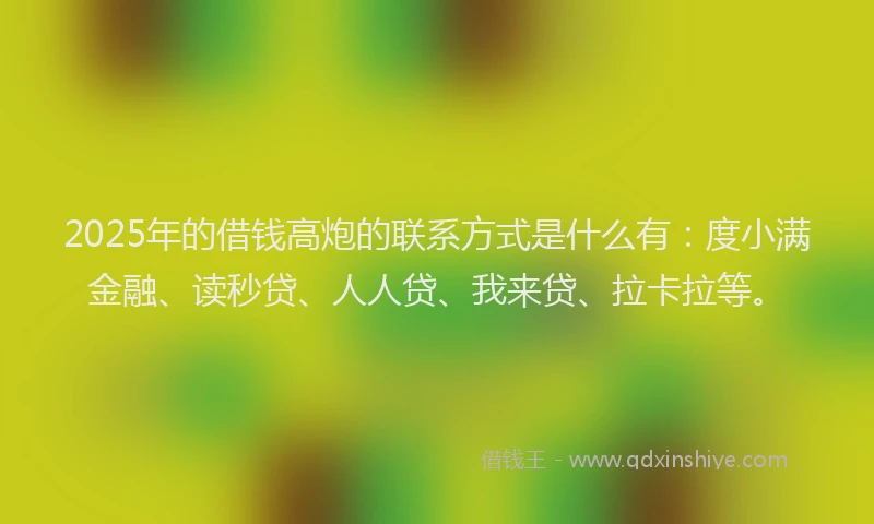 2025年的借钱高炮的联系方式是什么有：度小满金融、读秒贷、人人贷、我来贷、拉卡拉等。