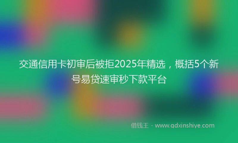 交通信用卡初审后被拒2025年精选，概括5个新号易贷速审秒下款平台