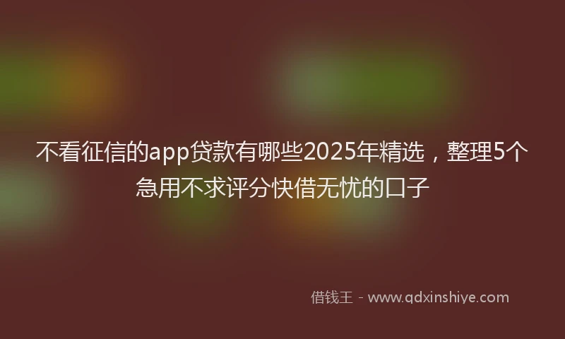 不看征信的app贷款有哪些2025年精选，整理5个急用不求评分快借无忧的口子