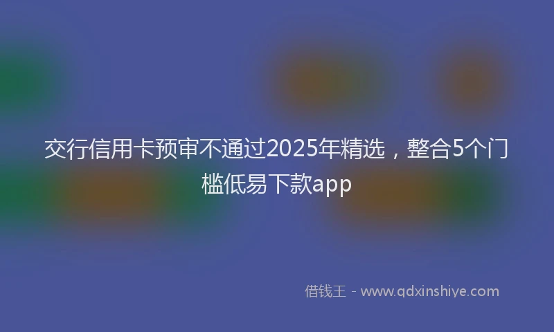 交行信用卡预审不通过2025年精选，整合5个门槛低易下款app