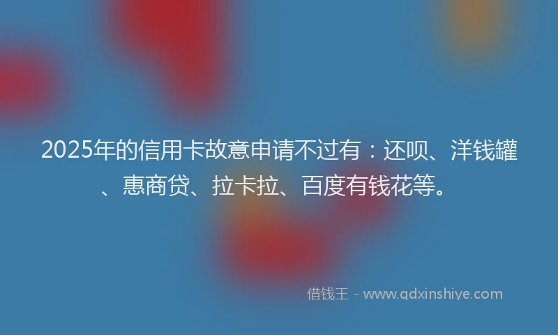 2025年的信用卡故意申请不过有：还呗、洋钱罐、惠商贷、拉卡拉、百度有钱花等。